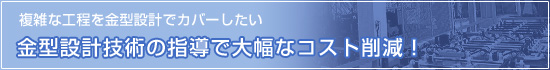 「複雑な工程を金型設計でカバーしたい」金型設計の技術指導で大幅なコスト削減！