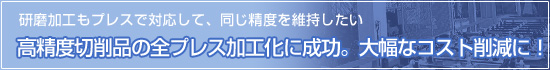 「研磨加工もプレスで対応して、同じ精度を維持したい」高精度切削品の全プレス加工化に成功。大幅なコスト削減に！