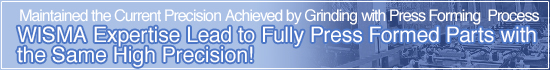 Maintained the Current Precision Achieved by Grinding with Press Forming Process WISMA Expertise Lead to Fully Press Formed Parts with the Same High Precision!